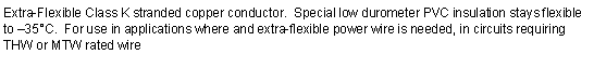 Text Box: Extra-Flexible Class K stranded copper conductor.  Special low durometer PVC insulation stays flexible to 35C.  For use in applications where and extra-flexible power wire is needed, in circuits requiring THW or MTW rated wire